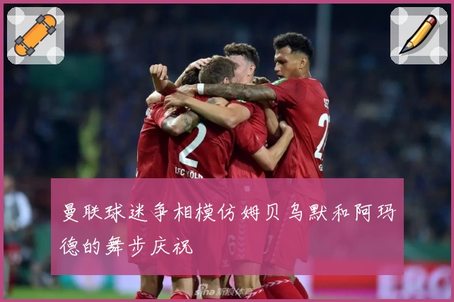 曼联球迷争相模仿姆贝乌默和阿玛德的舞步庆祝