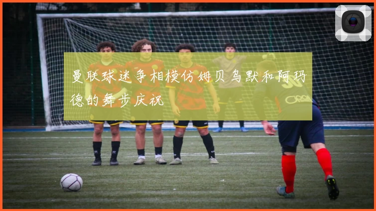 曼联球迷争相模仿姆贝乌默和阿玛德的舞步庆祝