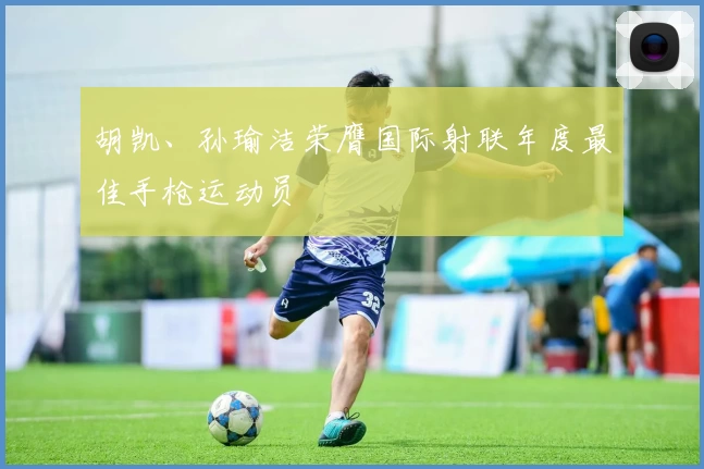 胡凯、孙瑜洁荣膺国际射联年度最佳手枪运动员