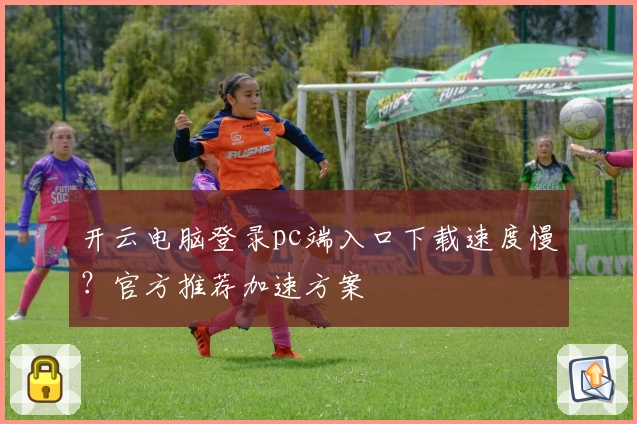 开云电脑登录pc端入口下载速度慢？官方推荐加速方案