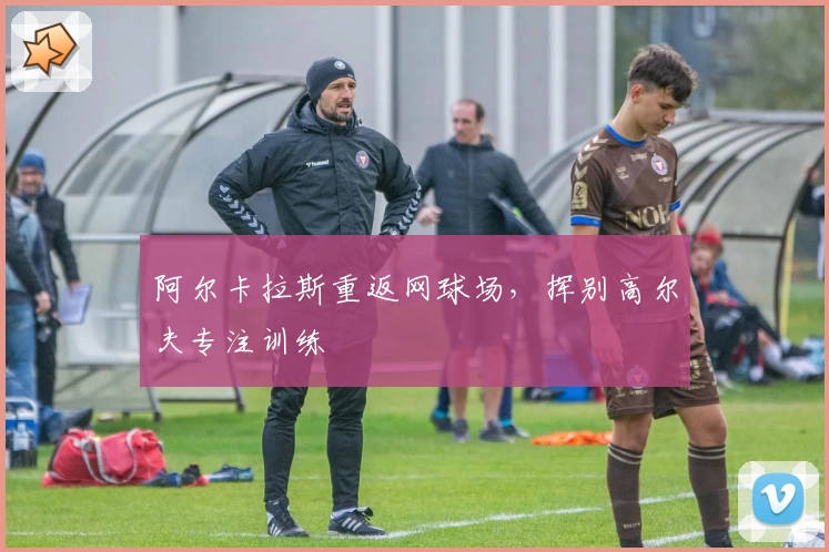 阿尔卡拉斯重返网球场,挥别高尔夫专注训练