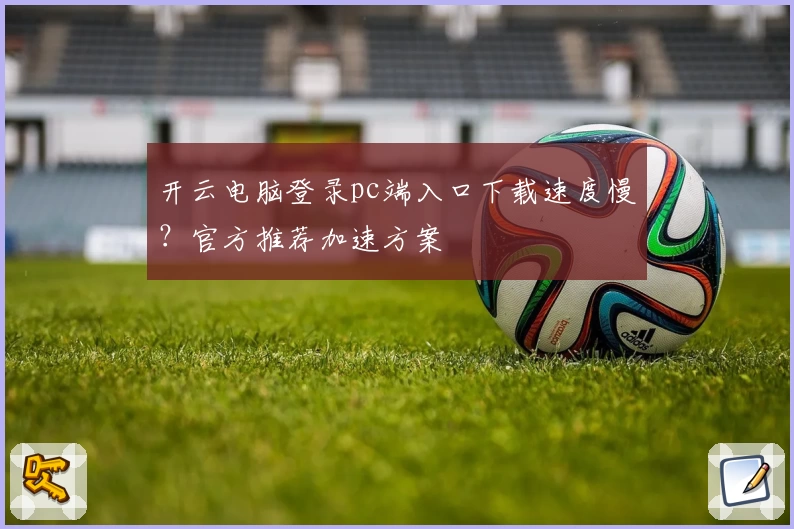 开云电脑登录pc端入口下载速度慢？官方推荐加速方案