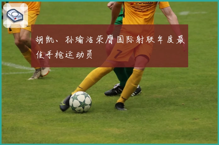 胡凯、孙瑜洁荣膺国际射联年度最佳手枪运动员