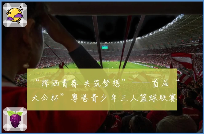 “挥洒青春 共筑梦想”——首届“大公杯”粤港青少年三人篮球联赛(广州赛区)开赛