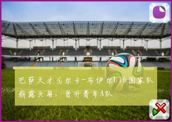巴萨天才戈尔卡-布伊尔U16国家队崭露头角，晋升青年A队