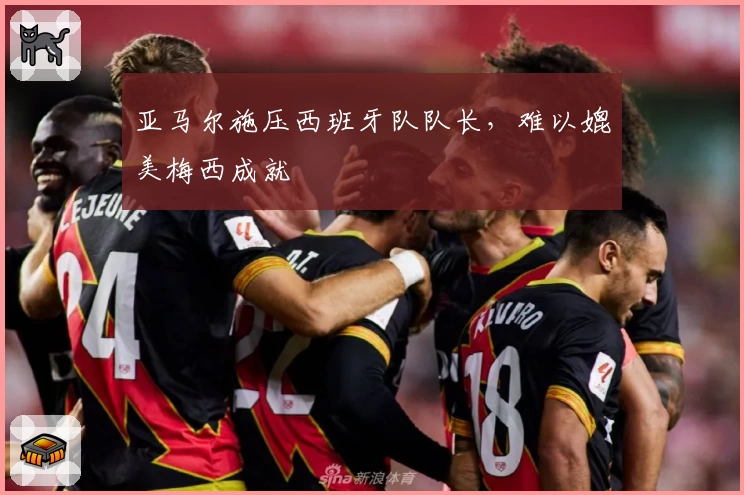 亚马尔施压西班牙队队长，难以媲美梅西成就