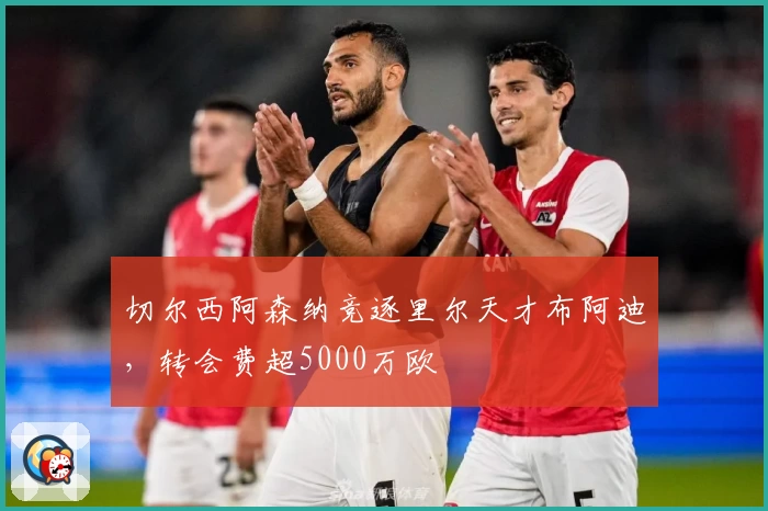 切尔西阿森纳竞逐里尔天才布阿迪，转会费超5000万欧