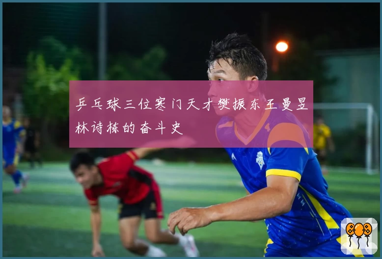 乒乓球三位寒门天才樊振东王曼昱林诗栋的奋斗史