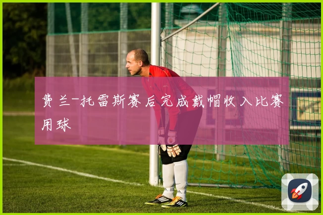 费兰-托雷斯赛后完成戴帽收入比赛用球
