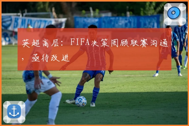 英超高层：FIFA决策罔顾联赛沟通，亟待改进
