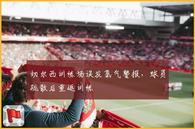 切尔西训练场误发氯气警报，球员疏散后重返训练
